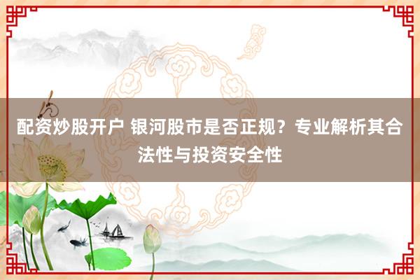 配资炒股开户 银河股市是否正规？专业解析其合法性与投资安全性