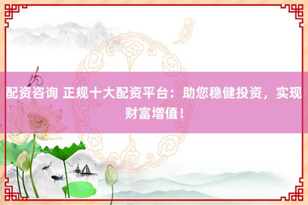配资咨询 正规十大配资平台：助您稳健投资，实现财富增值！
