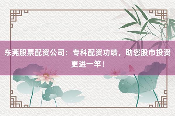 东莞股票配资公司：专科配资功绩，助您股市投资更进一竿！