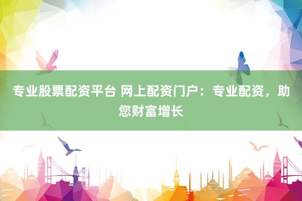 专业股票配资平台 网上配资门户：专业配资，助您财富增长