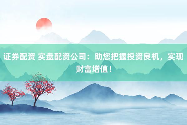 证券配资 实盘配资公司：助您把握投资良机，实现财富增值！