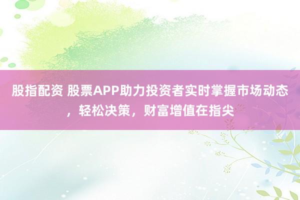 股指配资 股票APP助力投资者实时掌握市场动态，轻松决策，财富增值在指尖