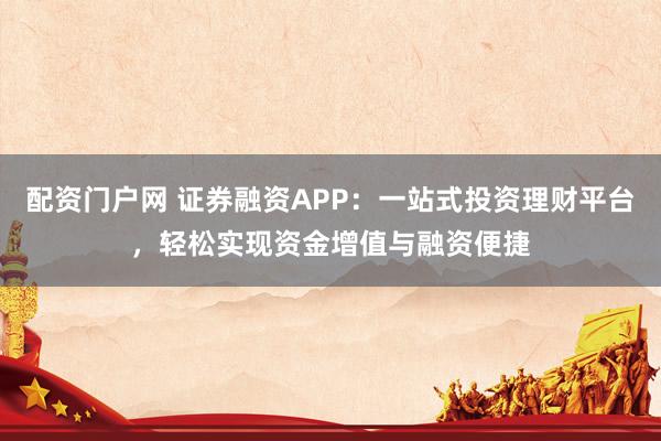 配资门户网 证券融资APP：一站式投资理财平台，轻松实现资金增值与融资便捷