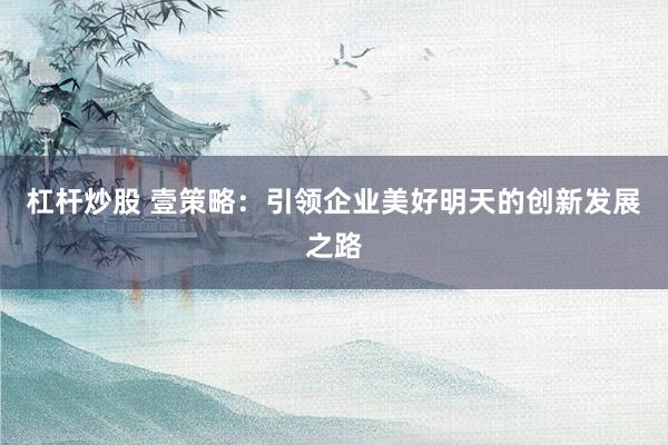 杠杆炒股 壹策略：引领企业美好明天的创新发展之路