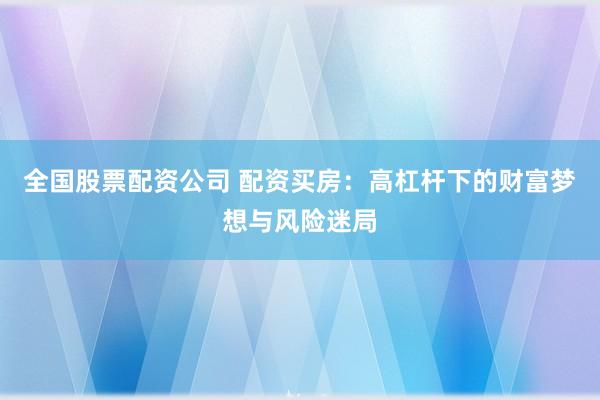 全国股票配资公司 配资买房：高杠杆下的财富梦想与风险迷局