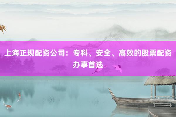 上海正规配资公司：专科、安全、高效的股票配资办事首选
