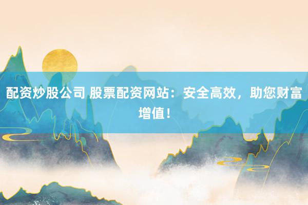 配资炒股公司 股票配资网站：安全高效，助您财富增值！