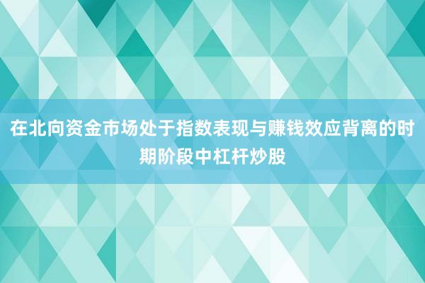 在北向资金市场处于指数表现与赚钱效应背离的时期阶段中杠杆炒股