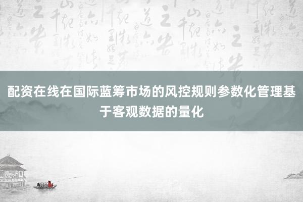 配资在线在国际蓝筹市场的风控规则参数化管理基于客观数据的量化