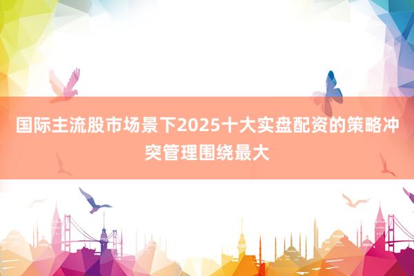 国际主流股市场景下2025十大实盘配资的策略冲突管理围绕最大