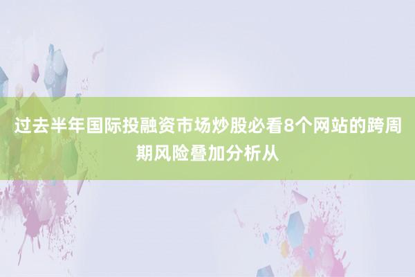 过去半年国际投融资市场炒股必看8个网站的跨周期风险叠加分析从