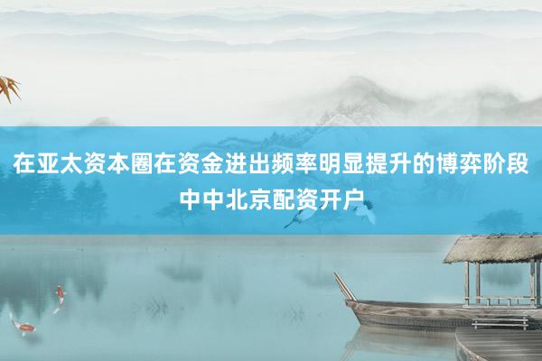在亚太资本圈在资金进出频率明显提升的博弈阶段中中北京配资开户