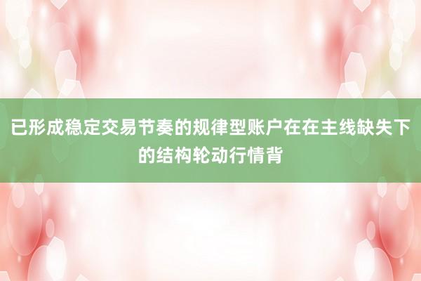 已形成稳定交易节奏的规律型账户在在主线缺失下的结构轮动行情背