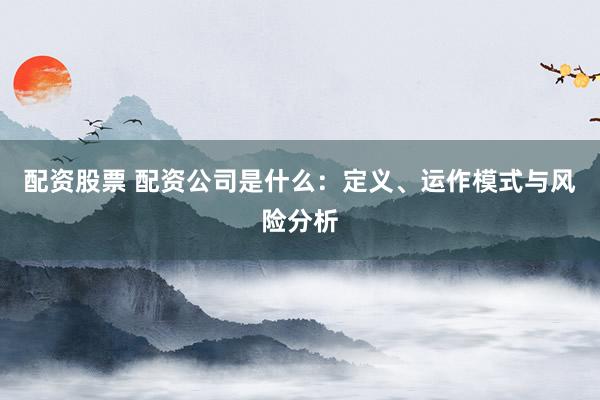 配资股票 配资公司是什么：定义、运作模式与风险分析