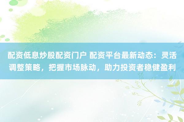 配资低息炒股配资门户 配资平台最新动态：灵活调整策略，把握市场脉动，助力投资者稳健盈利