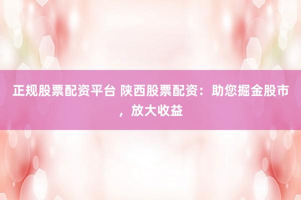 正规股票配资平台 陕西股票配资：助您掘金股市，放大收益