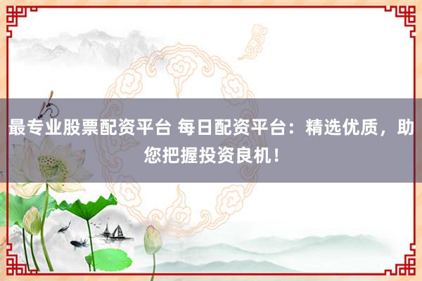 最专业股票配资平台 每日配资平台：精选优质，助您把握投资良机！