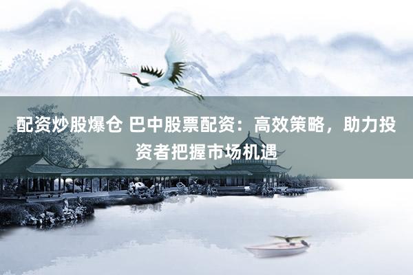 配资炒股爆仓 巴中股票配资：高效策略，助力投资者把握市场机遇