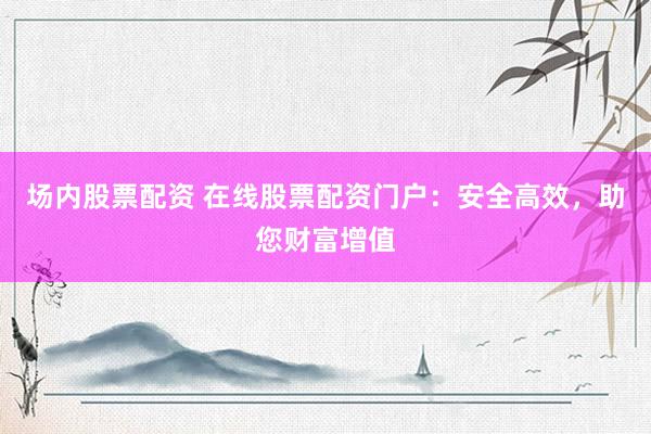 场内股票配资 在线股票配资门户：安全高效，助您财富增值
