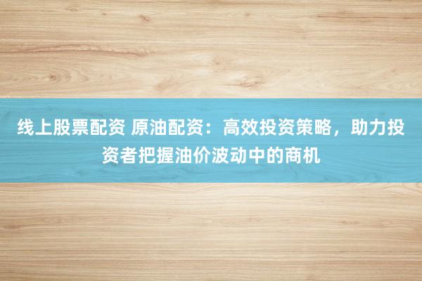 线上股票配资 原油配资：高效投资策略，助力投资者把握油价波动中的商机