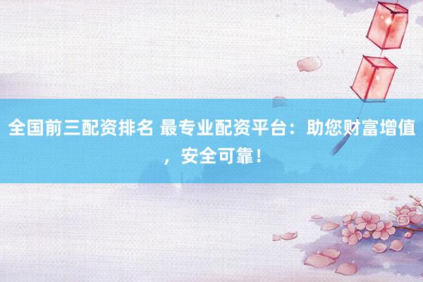全国前三配资排名 最专业配资平台：助您财富增值，安全可靠！