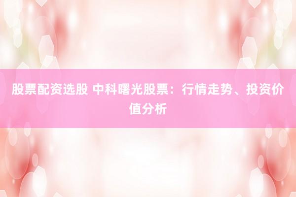 股票配资选股 中科曙光股票：行情走势、投资价值分析