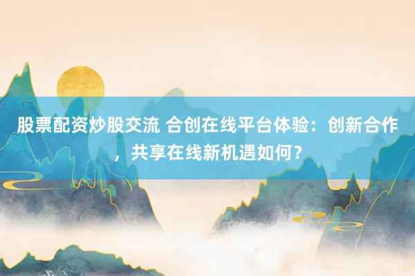 股票配资炒股交流 合创在线平台体验：创新合作，共享在线新机遇如何？