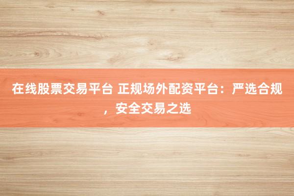在线股票交易平台 正规场外配资平台：严选合规，安全交易之选