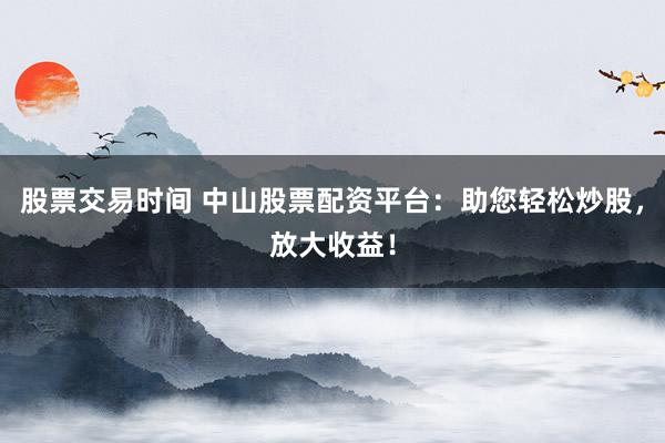 股票交易时间 中山股票配资平台：助您轻松炒股，放大收益！