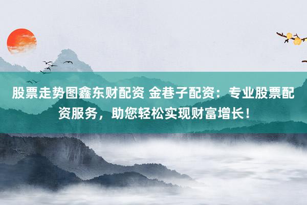 股票走势图鑫东财配资 金巷子配资：专业股票配资服务，助您轻松实现财富增长！