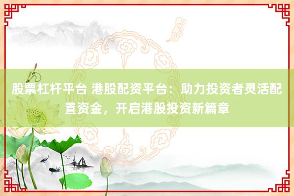 股票杠杆平台 港股配资平台：助力投资者灵活配置资金，开启港股投资新篇章