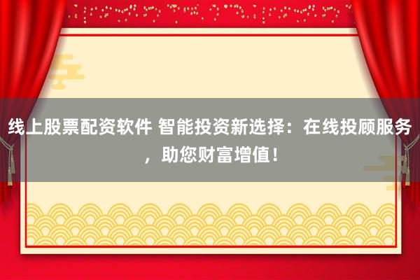线上股票配资软件 智能投资新选择：在线投顾服务，助您财富增值！