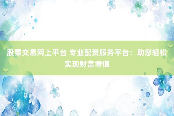 股票交易网上平台 专业配资服务平台：助您轻松实现财富增值