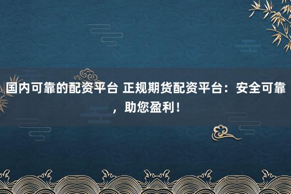 国内可靠的配资平台 正规期货配资平台：安全可靠，助您盈利！