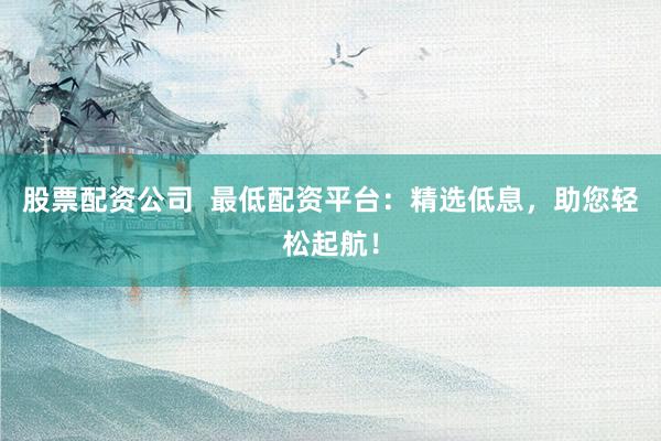 股票配资公司  最低配资平台：精选低息，助您轻松起航！