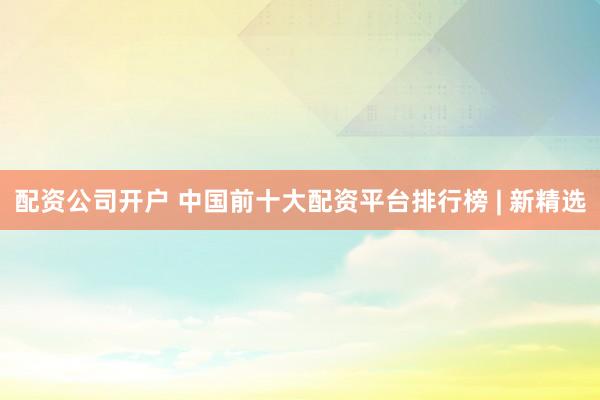 配资公司开户 中国前十大配资平台排行榜 | 新精选