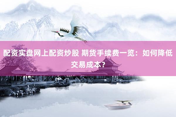 配资实盘网上配资炒股 期货手续费一览：如何降低交易成本？