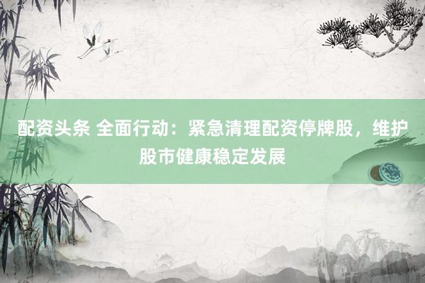 配资头条 全面行动：紧急清理配资停牌股，维护股市健康稳定发展