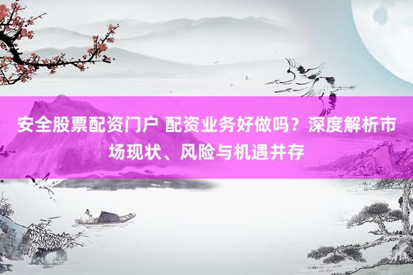 安全股票配资门户 配资业务好做吗？深度解析市场现状、风险与机遇并存