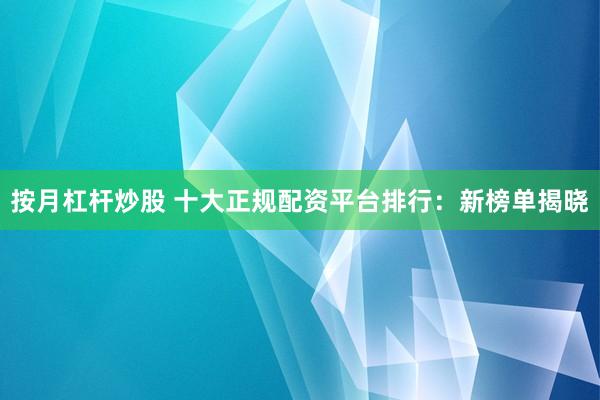 按月杠杆炒股 十大正规配资平台排行：新榜单揭晓