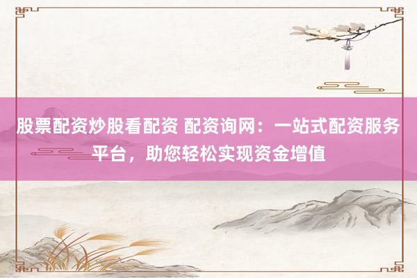 股票配资炒股看配资 配资询网：一站式配资服务平台，助您轻松实现资金增值
