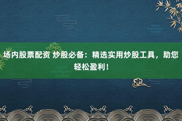 场内股票配资 炒股必备：精选实用炒股工具，助您轻松盈利！