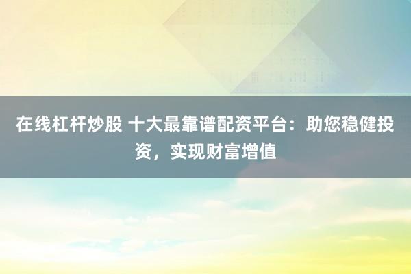 在线杠杆炒股 十大最靠谱配资平台：助您稳健投资，实现财富增值
