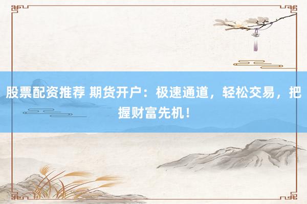股票配资推荐 期货开户：极速通道，轻松交易，把握财富先机！