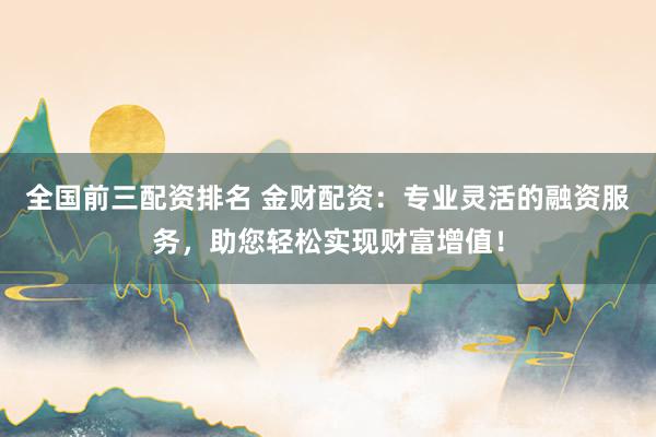 全国前三配资排名 金财配资：专业灵活的融资服务，助您轻松实现财富增值！