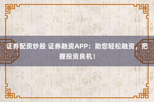 证券配资炒股 证券融资APP：助您轻松融资，把握投资良机！